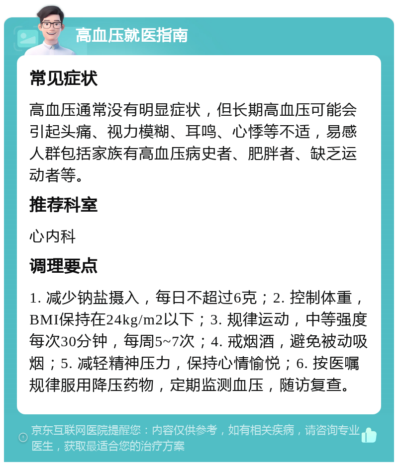 高血压就医指南 常见症状 高血压通常没有明显症状，但长期高血压可能会引起头痛、视力模糊、耳鸣、心悸等不适，易感人群包括家族有高血压病史者、肥胖者、缺乏运动者等。 推荐科室 心内科 调理要点 1. 减少钠盐摄入，每日不超过6克；2. 控制体重，BMI保持在24kg/m2以下；3. 规律运动，中等强度每次30分钟，每周5~7次；4. 戒烟酒，避免被动吸烟；5. 减轻精神压力，保持心情愉悦；6. 按医嘱规律服用降压药物，定期监测血压，随访复查。