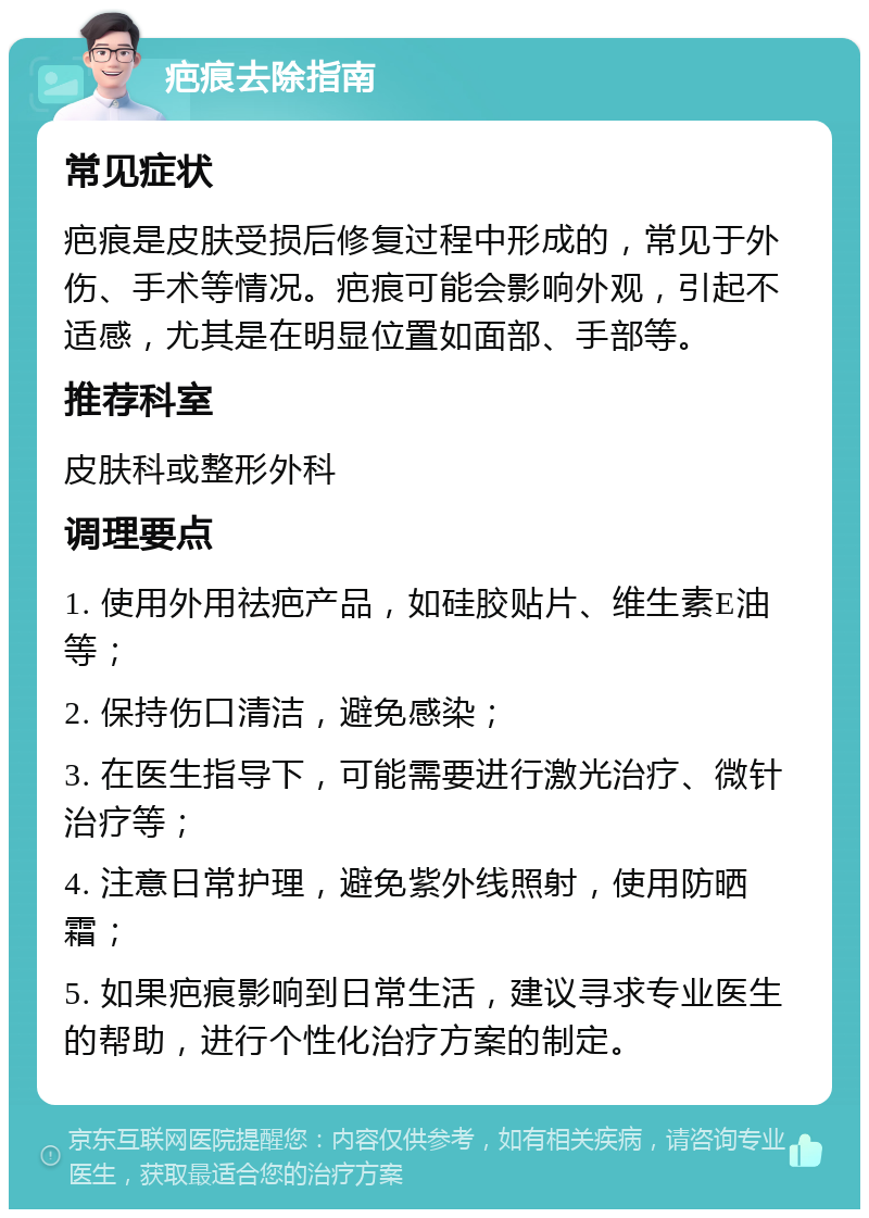 疤痕去除指南 常见症状 疤痕是皮肤受损后修复过程中形成的，常见于外伤、手术等情况。疤痕可能会影响外观，引起不适感，尤其是在明显位置如面部、手部等。 推荐科室 皮肤科或整形外科 调理要点 1. 使用外用祛疤产品，如硅胶贴片、维生素E油等； 2. 保持伤口清洁，避免感染； 3. 在医生指导下，可能需要进行激光治疗、微针治疗等； 4. 注意日常护理，避免紫外线照射，使用防晒霜； 5. 如果疤痕影响到日常生活，建议寻求专业医生的帮助，进行个性化治疗方案的制定。