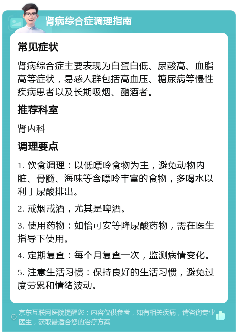 肾病综合症调理指南 常见症状 肾病综合症主要表现为白蛋白低、尿酸高、血脂高等症状，易感人群包括高血压、糖尿病等慢性疾病患者以及长期吸烟、酗酒者。 推荐科室 肾内科 调理要点 1. 饮食调理：以低嘌呤食物为主，避免动物内脏、骨髓、海味等含嘌呤丰富的食物，多喝水以利于尿酸排出。 2. 戒烟戒酒，尤其是啤酒。 3. 使用药物：如怡可安等降尿酸药物，需在医生指导下使用。 4. 定期复查：每个月复查一次，监测病情变化。 5. 注意生活习惯：保持良好的生活习惯，避免过度劳累和情绪波动。