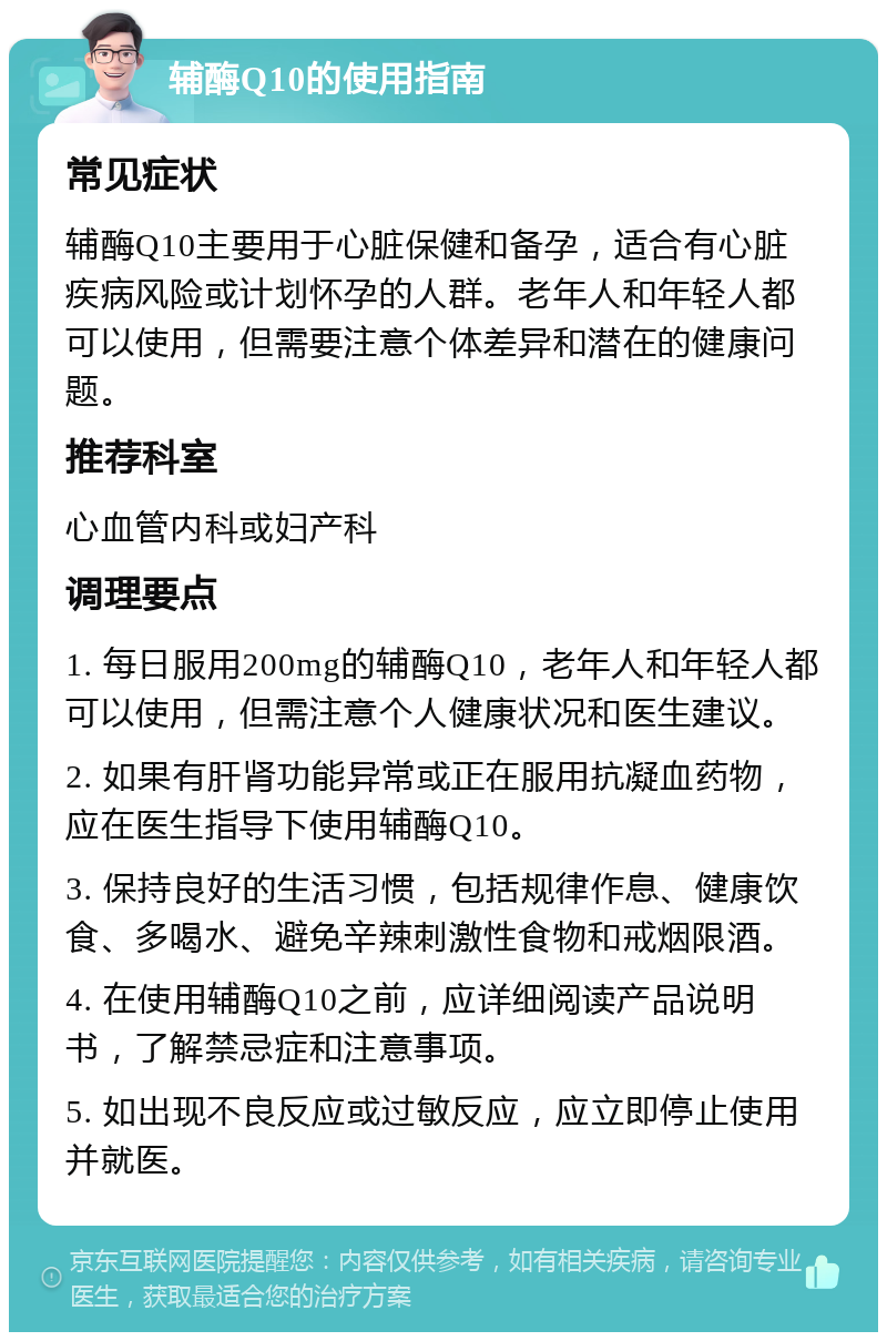 辅酶Q10的使用指南 常见症状 辅酶Q10主要用于心脏保健和备孕，适合有心脏疾病风险或计划怀孕的人群。老年人和年轻人都可以使用，但需要注意个体差异和潜在的健康问题。 推荐科室 心血管内科或妇产科 调理要点 1. 每日服用200mg的辅酶Q10，老年人和年轻人都可以使用，但需注意个人健康状况和医生建议。 2. 如果有肝肾功能异常或正在服用抗凝血药物，应在医生指导下使用辅酶Q10。 3. 保持良好的生活习惯，包括规律作息、健康饮食、多喝水、避免辛辣刺激性食物和戒烟限酒。 4. 在使用辅酶Q10之前，应详细阅读产品说明书，了解禁忌症和注意事项。 5. 如出现不良反应或过敏反应，应立即停止使用并就医。