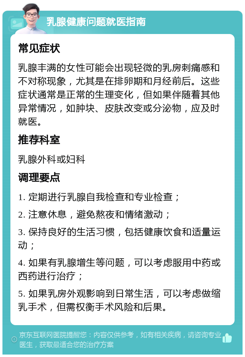 乳腺健康问题就医指南 常见症状 乳腺丰满的女性可能会出现轻微的乳房刺痛感和不对称现象，尤其是在排卵期和月经前后。这些症状通常是正常的生理变化，但如果伴随着其他异常情况，如肿块、皮肤改变或分泌物，应及时就医。 推荐科室 乳腺外科或妇科 调理要点 1. 定期进行乳腺自我检查和专业检查； 2. 注意休息，避免熬夜和情绪激动； 3. 保持良好的生活习惯，包括健康饮食和适量运动； 4. 如果有乳腺增生等问题，可以考虑服用中药或西药进行治疗； 5. 如果乳房外观影响到日常生活，可以考虑做缩乳手术，但需权衡手术风险和后果。