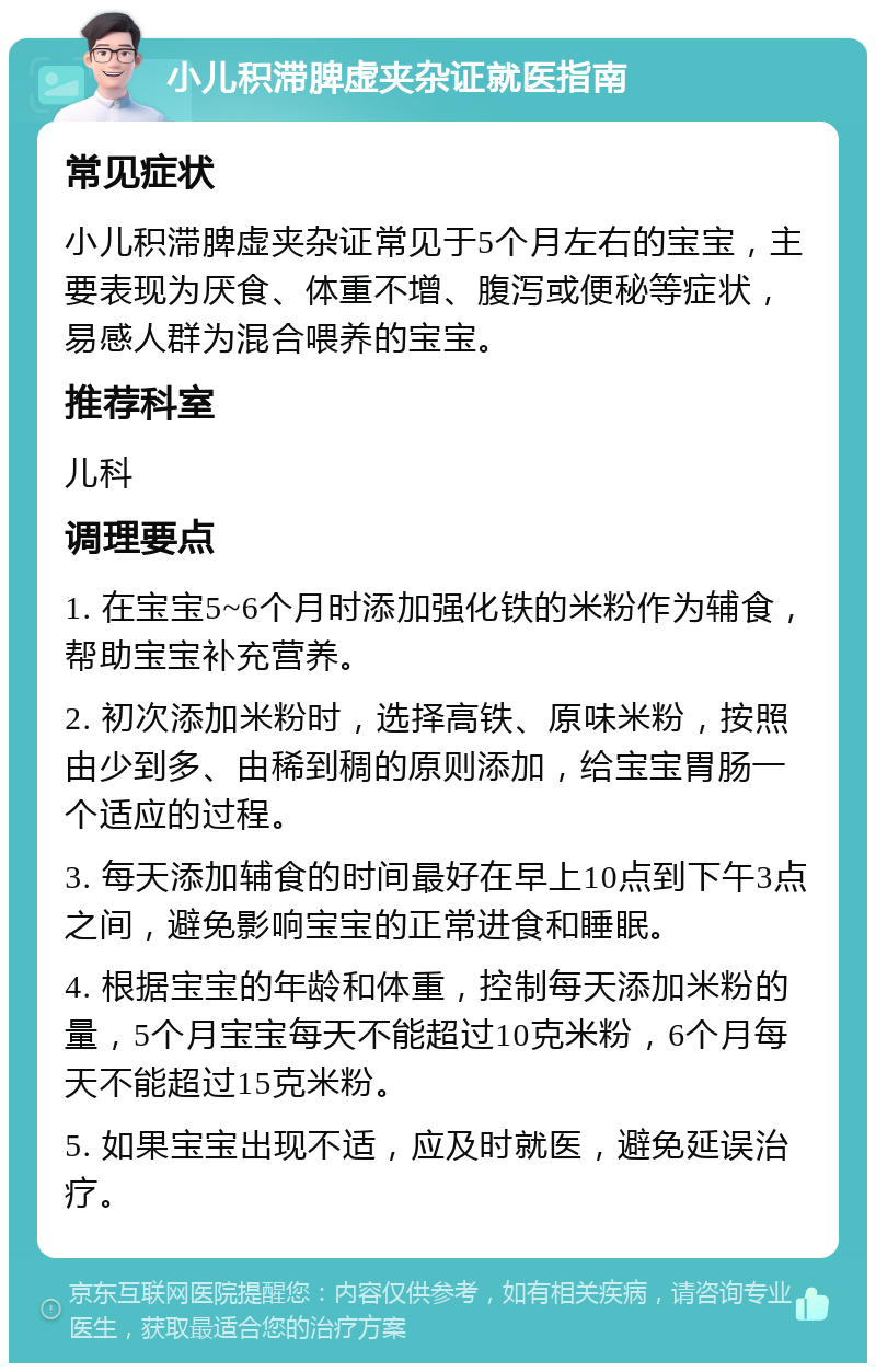 小儿积滞脾虚夹杂证就医指南 常见症状 小儿积滞脾虚夹杂证常见于5个月左右的宝宝，主要表现为厌食、体重不增、腹泻或便秘等症状，易感人群为混合喂养的宝宝。 推荐科室 儿科 调理要点 1. 在宝宝5~6个月时添加强化铁的米粉作为辅食，帮助宝宝补充营养。 2. 初次添加米粉时，选择高铁、原味米粉，按照由少到多、由稀到稠的原则添加，给宝宝胃肠一个适应的过程。 3. 每天添加辅食的时间最好在早上10点到下午3点之间，避免影响宝宝的正常进食和睡眠。 4. 根据宝宝的年龄和体重，控制每天添加米粉的量，5个月宝宝每天不能超过10克米粉，6个月每天不能超过15克米粉。 5. 如果宝宝出现不适，应及时就医，避免延误治疗。