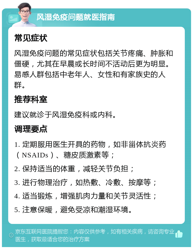 风湿免疫问题就医指南 常见症状 风湿免疫问题的常见症状包括关节疼痛、肿胀和僵硬，尤其在早晨或长时间不活动后更为明显。易感人群包括中老年人、女性和有家族史的人群。 推荐科室 建议就诊于风湿免疫科或内科。 调理要点 1. 定期服用医生开具的药物，如非甾体抗炎药（NSAIDs）、糖皮质激素等； 2. 保持适当的体重，减轻关节负担； 3. 进行物理治疗，如热敷、冷敷、按摩等； 4. 适当锻炼，增强肌肉力量和关节灵活性； 5. 注意保暖，避免受凉和潮湿环境。