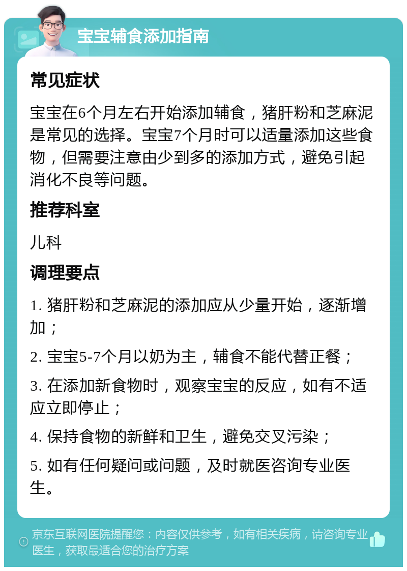 宝宝辅食添加指南 常见症状 宝宝在6个月左右开始添加辅食，猪肝粉和芝麻泥是常见的选择。宝宝7个月时可以适量添加这些食物，但需要注意由少到多的添加方式，避免引起消化不良等问题。 推荐科室 儿科 调理要点 1. 猪肝粉和芝麻泥的添加应从少量开始，逐渐增加； 2. 宝宝5-7个月以奶为主，辅食不能代替正餐； 3. 在添加新食物时，观察宝宝的反应，如有不适应立即停止； 4. 保持食物的新鲜和卫生，避免交叉污染； 5. 如有任何疑问或问题，及时就医咨询专业医生。