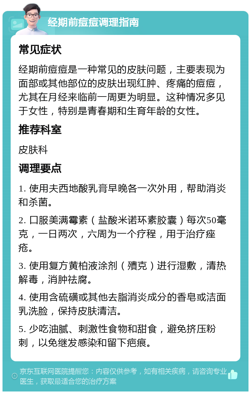 经期前痘痘调理指南 常见症状 经期前痘痘是一种常见的皮肤问题，主要表现为面部或其他部位的皮肤出现红肿、疼痛的痘痘，尤其在月经来临前一周更为明显。这种情况多见于女性，特别是青春期和生育年龄的女性。 推荐科室 皮肤科 调理要点 1. 使用夫西地酸乳膏早晚各一次外用，帮助消炎和杀菌。 2. 口服美满霉素（盐酸米诺环素胶囊）每次50毫克，一日两次，六周为一个疗程，用于治疗痤疮。 3. 使用复方黄柏液涂剂（殨克）进行湿敷，清热解毒，消肿祛腐。 4. 使用含硫磺或其他去脂消炎成分的香皂或洁面乳洗脸，保持皮肤清洁。 5. 少吃油腻、刺激性食物和甜食，避免挤压粉刺，以免继发感染和留下疤痕。