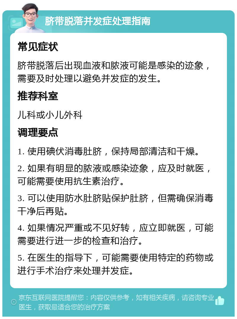 脐带脱落并发症处理指南 常见症状 脐带脱落后出现血液和脓液可能是感染的迹象，需要及时处理以避免并发症的发生。 推荐科室 儿科或小儿外科 调理要点 1. 使用碘伏消毒肚脐，保持局部清洁和干燥。 2. 如果有明显的脓液或感染迹象，应及时就医，可能需要使用抗生素治疗。 3. 可以使用防水肚脐贴保护肚脐，但需确保消毒干净后再贴。 4. 如果情况严重或不见好转，应立即就医，可能需要进行进一步的检查和治疗。 5. 在医生的指导下，可能需要使用特定的药物或进行手术治疗来处理并发症。