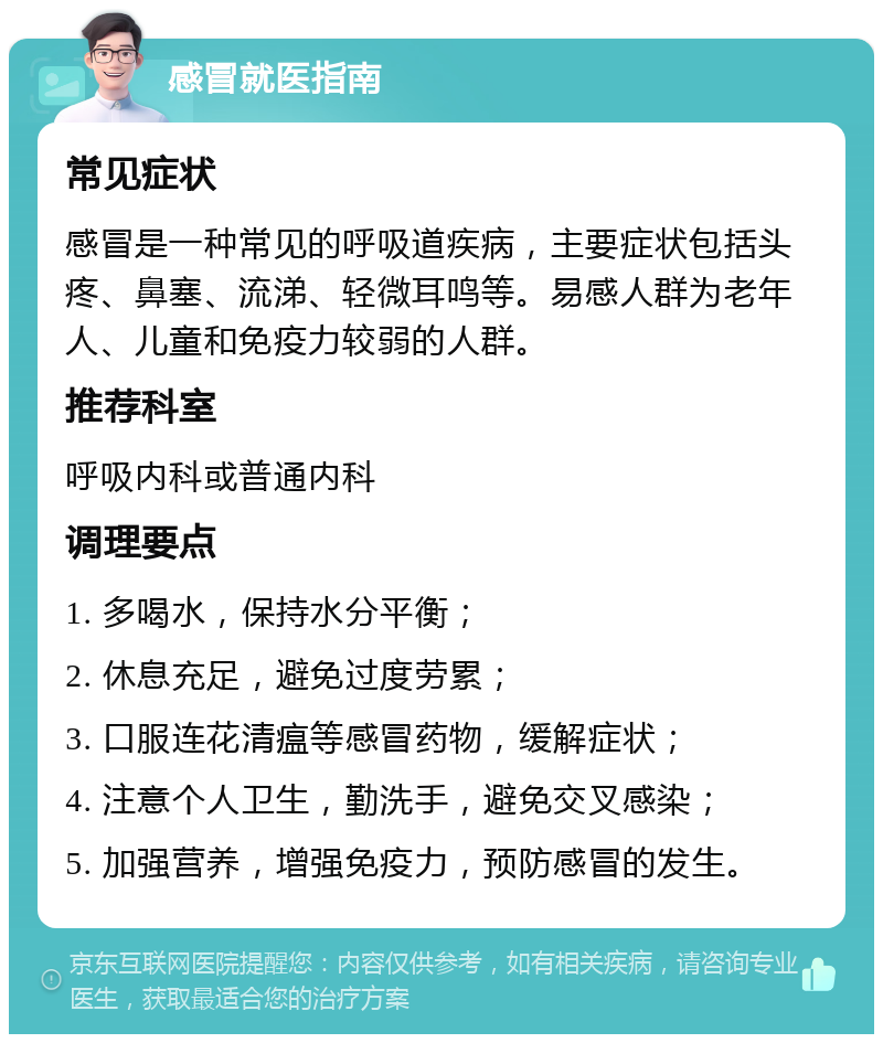 感冒就医指南 常见症状 感冒是一种常见的呼吸道疾病，主要症状包括头疼、鼻塞、流涕、轻微耳鸣等。易感人群为老年人、儿童和免疫力较弱的人群。 推荐科室 呼吸内科或普通内科 调理要点 1. 多喝水，保持水分平衡； 2. 休息充足，避免过度劳累； 3. 口服连花清瘟等感冒药物，缓解症状； 4. 注意个人卫生，勤洗手，避免交叉感染； 5. 加强营养，增强免疫力，预防感冒的发生。