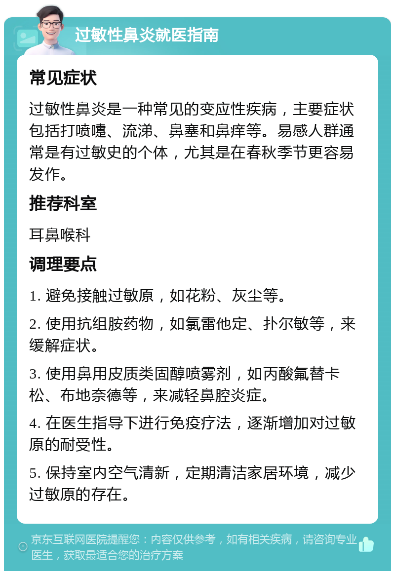 过敏性鼻炎就医指南 常见症状 过敏性鼻炎是一种常见的变应性疾病，主要症状包括打喷嚏、流涕、鼻塞和鼻痒等。易感人群通常是有过敏史的个体，尤其是在春秋季节更容易发作。 推荐科室 耳鼻喉科 调理要点 1. 避免接触过敏原，如花粉、灰尘等。 2. 使用抗组胺药物，如氯雷他定、扑尔敏等，来缓解症状。 3. 使用鼻用皮质类固醇喷雾剂，如丙酸氟替卡松、布地奈德等，来减轻鼻腔炎症。 4. 在医生指导下进行免疫疗法，逐渐增加对过敏原的耐受性。 5. 保持室内空气清新，定期清洁家居环境，减少过敏原的存在。