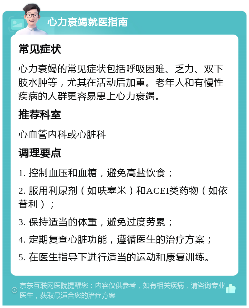 心力衰竭就医指南 常见症状 心力衰竭的常见症状包括呼吸困难、乏力、双下肢水肿等，尤其在活动后加重。老年人和有慢性疾病的人群更容易患上心力衰竭。 推荐科室 心血管内科或心脏科 调理要点 1. 控制血压和血糖，避免高盐饮食； 2. 服用利尿剂（如呋塞米）和ACEI类药物（如依普利）； 3. 保持适当的体重，避免过度劳累； 4. 定期复查心脏功能，遵循医生的治疗方案； 5. 在医生指导下进行适当的运动和康复训练。