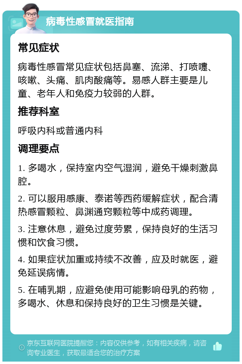 病毒性感冒就医指南 常见症状 病毒性感冒常见症状包括鼻塞、流涕、打喷嚏、咳嗽、头痛、肌肉酸痛等。易感人群主要是儿童、老年人和免疫力较弱的人群。 推荐科室 呼吸内科或普通内科 调理要点 1. 多喝水，保持室内空气湿润，避免干燥刺激鼻腔。 2. 可以服用感康、泰诺等西药缓解症状，配合清热感冒颗粒、鼻渊通窍颗粒等中成药调理。 3. 注意休息，避免过度劳累，保持良好的生活习惯和饮食习惯。 4. 如果症状加重或持续不改善，应及时就医，避免延误病情。 5. 在哺乳期，应避免使用可能影响母乳的药物，多喝水、休息和保持良好的卫生习惯是关键。