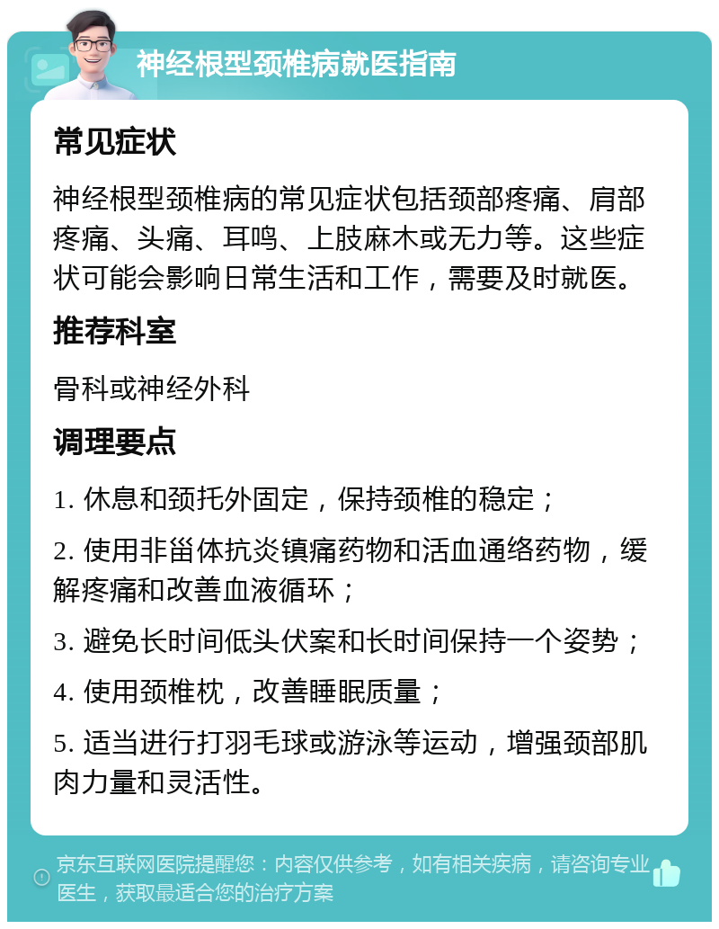 神经根型颈椎病就医指南 常见症状 神经根型颈椎病的常见症状包括颈部疼痛、肩部疼痛、头痛、耳鸣、上肢麻木或无力等。这些症状可能会影响日常生活和工作，需要及时就医。 推荐科室 骨科或神经外科 调理要点 1. 休息和颈托外固定，保持颈椎的稳定； 2. 使用非甾体抗炎镇痛药物和活血通络药物，缓解疼痛和改善血液循环； 3. 避免长时间低头伏案和长时间保持一个姿势； 4. 使用颈椎枕，改善睡眠质量； 5. 适当进行打羽毛球或游泳等运动，增强颈部肌肉力量和灵活性。