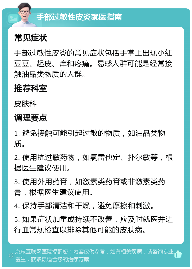 手部过敏性皮炎就医指南 常见症状 手部过敏性皮炎的常见症状包括手掌上出现小红豆豆、起皮、痒和疼痛。易感人群可能是经常接触油品类物质的人群。 推荐科室 皮肤科 调理要点 1. 避免接触可能引起过敏的物质，如油品类物质。 2. 使用抗过敏药物，如氯雷他定、扑尔敏等，根据医生建议使用。 3. 使用外用药膏，如激素类药膏或非激素类药膏，根据医生建议使用。 4. 保持手部清洁和干燥，避免摩擦和刺激。 5. 如果症状加重或持续不改善，应及时就医并进行血常规检查以排除其他可能的皮肤病。