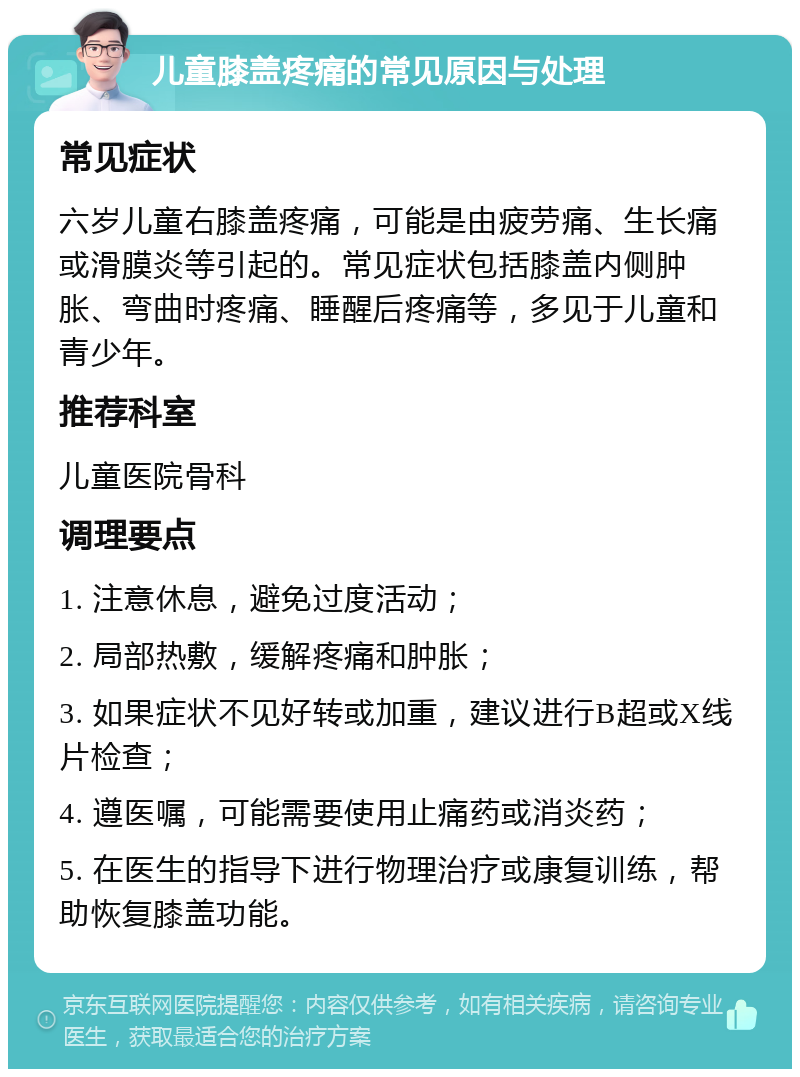 儿童膝盖疼痛的常见原因与处理 常见症状 六岁儿童右膝盖疼痛，可能是由疲劳痛、生长痛或滑膜炎等引起的。常见症状包括膝盖内侧肿胀、弯曲时疼痛、睡醒后疼痛等，多见于儿童和青少年。 推荐科室 儿童医院骨科 调理要点 1. 注意休息，避免过度活动； 2. 局部热敷，缓解疼痛和肿胀； 3. 如果症状不见好转或加重，建议进行B超或X线片检查； 4. 遵医嘱，可能需要使用止痛药或消炎药； 5. 在医生的指导下进行物理治疗或康复训练，帮助恢复膝盖功能。