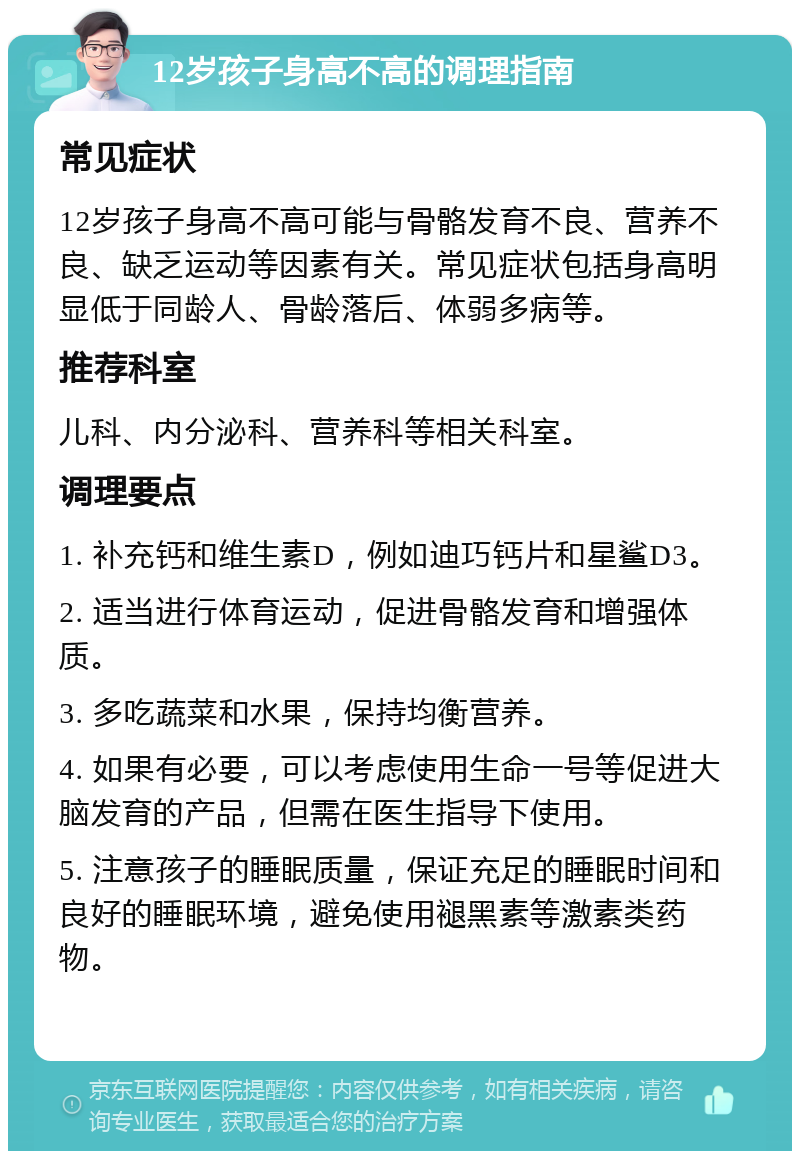 12岁孩子身高不高的调理指南 常见症状 12岁孩子身高不高可能与骨骼发育不良、营养不良、缺乏运动等因素有关。常见症状包括身高明显低于同龄人、骨龄落后、体弱多病等。 推荐科室 儿科、内分泌科、营养科等相关科室。 调理要点 1. 补充钙和维生素D，例如迪巧钙片和星鲨D3。 2. 适当进行体育运动，促进骨骼发育和增强体质。 3. 多吃蔬菜和水果，保持均衡营养。 4. 如果有必要，可以考虑使用生命一号等促进大脑发育的产品，但需在医生指导下使用。 5. 注意孩子的睡眠质量，保证充足的睡眠时间和良好的睡眠环境，避免使用褪黑素等激素类药物。