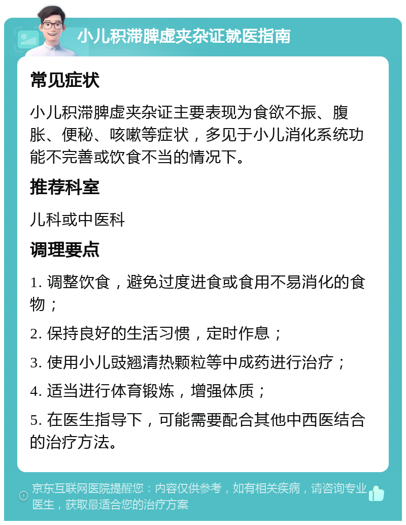 小儿积滞脾虚夹杂证就医指南 常见症状 小儿积滞脾虚夹杂证主要表现为食欲不振、腹胀、便秘、咳嗽等症状，多见于小儿消化系统功能不完善或饮食不当的情况下。 推荐科室 儿科或中医科 调理要点 1. 调整饮食，避免过度进食或食用不易消化的食物； 2. 保持良好的生活习惯，定时作息； 3. 使用小儿豉翘清热颗粒等中成药进行治疗； 4. 适当进行体育锻炼，增强体质； 5. 在医生指导下，可能需要配合其他中西医结合的治疗方法。