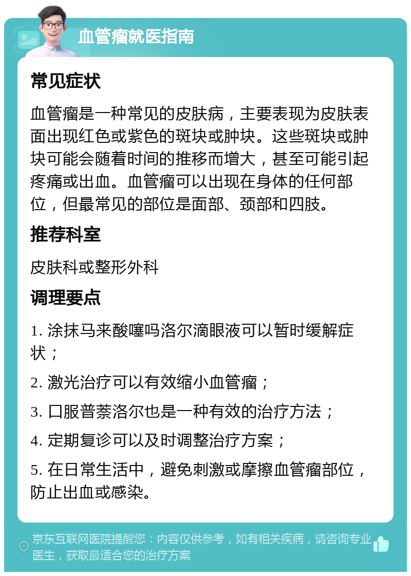 血管瘤就医指南 常见症状 血管瘤是一种常见的皮肤病，主要表现为皮肤表面出现红色或紫色的斑块或肿块。这些斑块或肿块可能会随着时间的推移而增大，甚至可能引起疼痛或出血。血管瘤可以出现在身体的任何部位，但最常见的部位是面部、颈部和四肢。 推荐科室 皮肤科或整形外科 调理要点 1. 涂抹马来酸噻吗洛尔滴眼液可以暂时缓解症状； 2. 激光治疗可以有效缩小血管瘤； 3. 口服普萘洛尔也是一种有效的治疗方法； 4. 定期复诊可以及时调整治疗方案； 5. 在日常生活中，避免刺激或摩擦血管瘤部位，防止出血或感染。