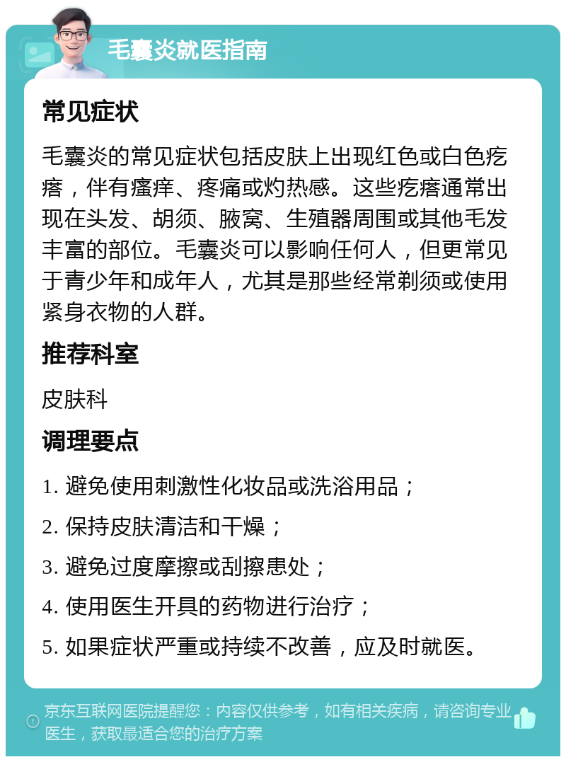 毛囊炎就医指南 常见症状 毛囊炎的常见症状包括皮肤上出现红色或白色疙瘩，伴有瘙痒、疼痛或灼热感。这些疙瘩通常出现在头发、胡须、腋窝、生殖器周围或其他毛发丰富的部位。毛囊炎可以影响任何人，但更常见于青少年和成年人，尤其是那些经常剃须或使用紧身衣物的人群。 推荐科室 皮肤科 调理要点 1. 避免使用刺激性化妆品或洗浴用品； 2. 保持皮肤清洁和干燥； 3. 避免过度摩擦或刮擦患处； 4. 使用医生开具的药物进行治疗； 5. 如果症状严重或持续不改善，应及时就医。