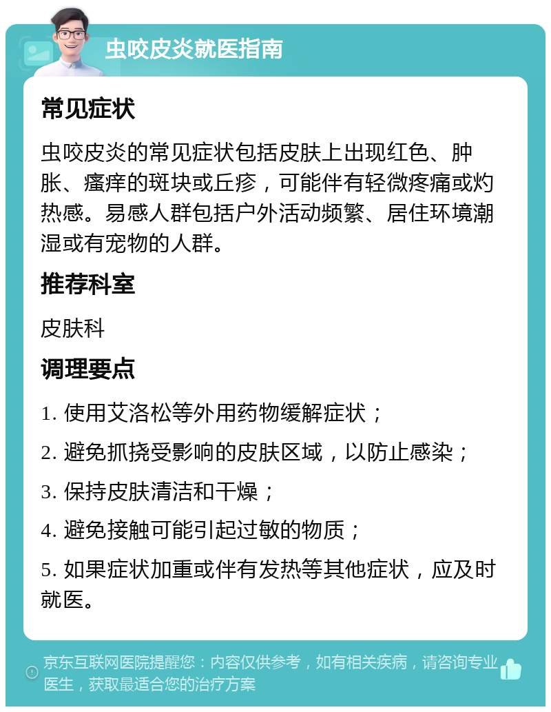 虫咬皮炎就医指南 常见症状 虫咬皮炎的常见症状包括皮肤上出现红色、肿胀、瘙痒的斑块或丘疹，可能伴有轻微疼痛或灼热感。易感人群包括户外活动频繁、居住环境潮湿或有宠物的人群。 推荐科室 皮肤科 调理要点 1. 使用艾洛松等外用药物缓解症状； 2. 避免抓挠受影响的皮肤区域，以防止感染； 3. 保持皮肤清洁和干燥； 4. 避免接触可能引起过敏的物质； 5. 如果症状加重或伴有发热等其他症状，应及时就医。