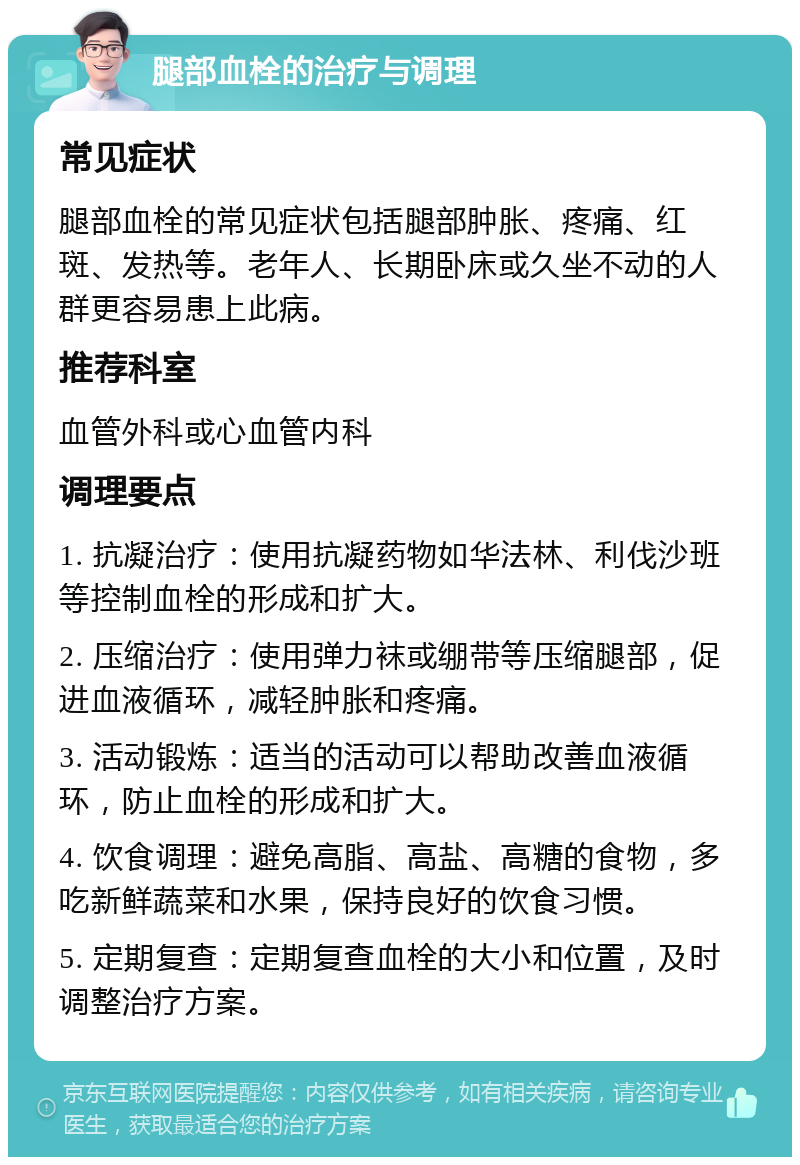 腿部血栓的治疗与调理 常见症状 腿部血栓的常见症状包括腿部肿胀、疼痛、红斑、发热等。老年人、长期卧床或久坐不动的人群更容易患上此病。 推荐科室 血管外科或心血管内科 调理要点 1. 抗凝治疗：使用抗凝药物如华法林、利伐沙班等控制血栓的形成和扩大。 2. 压缩治疗：使用弹力袜或绷带等压缩腿部，促进血液循环，减轻肿胀和疼痛。 3. 活动锻炼：适当的活动可以帮助改善血液循环，防止血栓的形成和扩大。 4. 饮食调理：避免高脂、高盐、高糖的食物，多吃新鲜蔬菜和水果，保持良好的饮食习惯。 5. 定期复查：定期复查血栓的大小和位置，及时调整治疗方案。