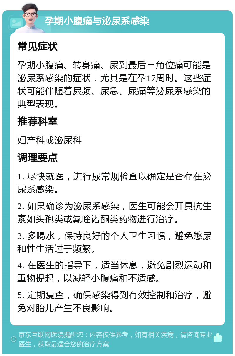 孕期小腹痛与泌尿系感染 常见症状 孕期小腹痛、转身痛、尿到最后三角位痛可能是泌尿系感染的症状，尤其是在孕17周时。这些症状可能伴随着尿频、尿急、尿痛等泌尿系感染的典型表现。 推荐科室 妇产科或泌尿科 调理要点 1. 尽快就医，进行尿常规检查以确定是否存在泌尿系感染。 2. 如果确诊为泌尿系感染，医生可能会开具抗生素如头孢类或氟喹诺酮类药物进行治疗。 3. 多喝水，保持良好的个人卫生习惯，避免憋尿和性生活过于频繁。 4. 在医生的指导下，适当休息，避免剧烈运动和重物提起，以减轻小腹痛和不适感。 5. 定期复查，确保感染得到有效控制和治疗，避免对胎儿产生不良影响。