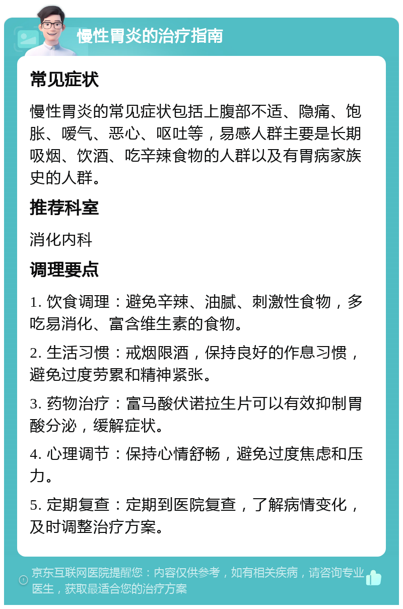 慢性胃炎的治疗指南 常见症状 慢性胃炎的常见症状包括上腹部不适、隐痛、饱胀、嗳气、恶心、呕吐等，易感人群主要是长期吸烟、饮酒、吃辛辣食物的人群以及有胃病家族史的人群。 推荐科室 消化内科 调理要点 1. 饮食调理：避免辛辣、油腻、刺激性食物，多吃易消化、富含维生素的食物。 2. 生活习惯：戒烟限酒，保持良好的作息习惯，避免过度劳累和精神紧张。 3. 药物治疗：富马酸伏诺拉生片可以有效抑制胃酸分泌，缓解症状。 4. 心理调节：保持心情舒畅，避免过度焦虑和压力。 5. 定期复查：定期到医院复查，了解病情变化，及时调整治疗方案。