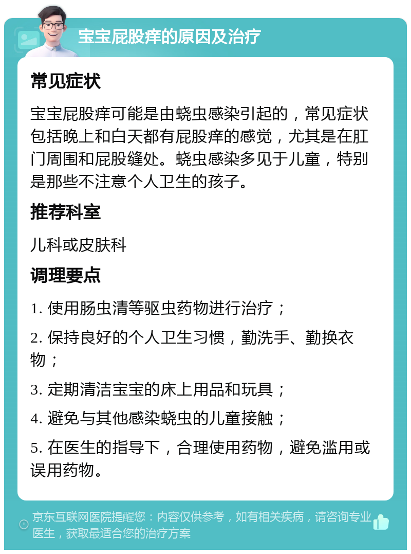 宝宝屁股痒的原因及治疗 常见症状 宝宝屁股痒可能是由蛲虫感染引起的，常见症状包括晚上和白天都有屁股痒的感觉，尤其是在肛门周围和屁股缝处。蛲虫感染多见于儿童，特别是那些不注意个人卫生的孩子。 推荐科室 儿科或皮肤科 调理要点 1. 使用肠虫清等驱虫药物进行治疗； 2. 保持良好的个人卫生习惯，勤洗手、勤换衣物； 3. 定期清洁宝宝的床上用品和玩具； 4. 避免与其他感染蛲虫的儿童接触； 5. 在医生的指导下，合理使用药物，避免滥用或误用药物。