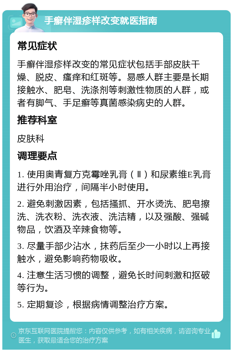 手癣伴湿疹样改变就医指南 常见症状 手癣伴湿疹样改变的常见症状包括手部皮肤干燥、脱皮、瘙痒和红斑等。易感人群主要是长期接触水、肥皂、洗涤剂等刺激性物质的人群，或者有脚气、手足癣等真菌感染病史的人群。 推荐科室 皮肤科 调理要点 1. 使用奥青复方克霉唑乳膏（Ⅱ）和尿素维E乳膏进行外用治疗，间隔半小时使用。 2. 避免刺激因素，包括搔抓、开水烫洗、肥皂擦洗、洗衣粉、洗衣液、洗洁精，以及强酸、强碱物品，饮酒及辛辣食物等。 3. 尽量手部少沾水，抹药后至少一小时以上再接触水，避免影响药物吸收。 4. 注意生活习惯的调整，避免长时间刺激和抠破等行为。 5. 定期复诊，根据病情调整治疗方案。