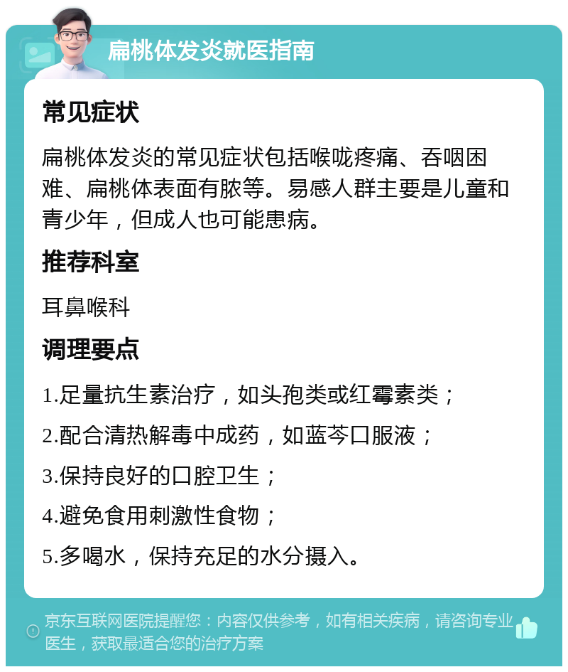 扁桃体发炎就医指南 常见症状 扁桃体发炎的常见症状包括喉咙疼痛、吞咽困难、扁桃体表面有脓等。易感人群主要是儿童和青少年，但成人也可能患病。 推荐科室 耳鼻喉科 调理要点 1.足量抗生素治疗，如头孢类或红霉素类； 2.配合清热解毒中成药，如蓝芩口服液； 3.保持良好的口腔卫生； 4.避免食用刺激性食物； 5.多喝水，保持充足的水分摄入。