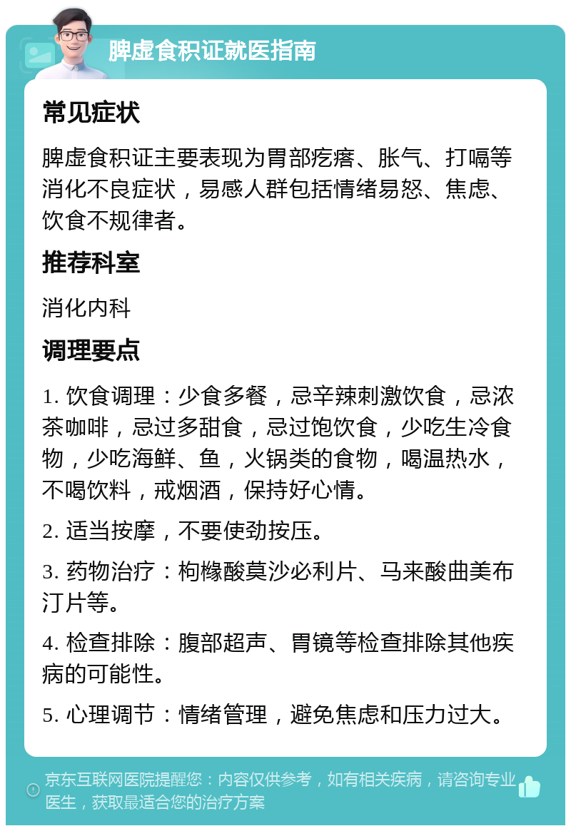 脾虚食积证就医指南 常见症状 脾虚食积证主要表现为胃部疙瘩、胀气、打嗝等消化不良症状，易感人群包括情绪易怒、焦虑、饮食不规律者。 推荐科室 消化内科 调理要点 1. 饮食调理：少食多餐，忌辛辣刺激饮食，忌浓茶咖啡，忌过多甜食，忌过饱饮食，少吃生冷食物，少吃海鲜、鱼，火锅类的食物，喝温热水，不喝饮料，戒烟酒，保持好心情。 2. 适当按摩，不要使劲按压。 3. 药物治疗：枸橼酸莫沙必利片、马来酸曲美布汀片等。 4. 检查排除：腹部超声、胃镜等检查排除其他疾病的可能性。 5. 心理调节：情绪管理，避免焦虑和压力过大。