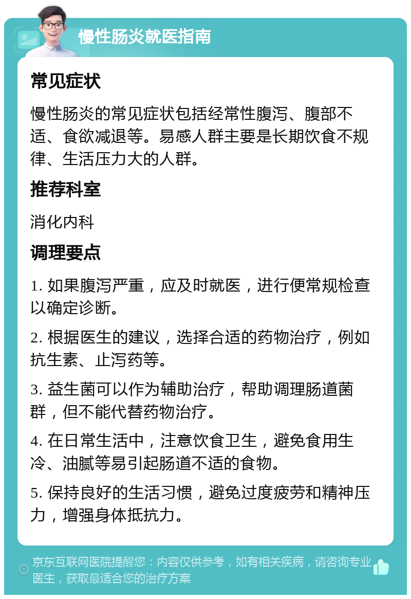 慢性肠炎就医指南 常见症状 慢性肠炎的常见症状包括经常性腹泻、腹部不适、食欲减退等。易感人群主要是长期饮食不规律、生活压力大的人群。 推荐科室 消化内科 调理要点 1. 如果腹泻严重，应及时就医，进行便常规检查以确定诊断。 2. 根据医生的建议，选择合适的药物治疗，例如抗生素、止泻药等。 3. 益生菌可以作为辅助治疗，帮助调理肠道菌群，但不能代替药物治疗。 4. 在日常生活中，注意饮食卫生，避免食用生冷、油腻等易引起肠道不适的食物。 5. 保持良好的生活习惯，避免过度疲劳和精神压力，增强身体抵抗力。