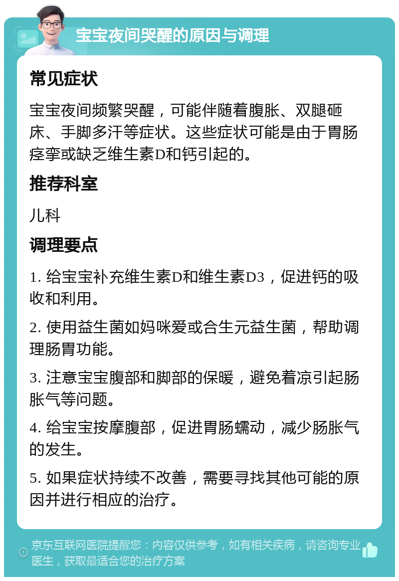 宝宝夜间哭醒的原因与调理 常见症状 宝宝夜间频繁哭醒，可能伴随着腹胀、双腿砸床、手脚多汗等症状。这些症状可能是由于胃肠痉挛或缺乏维生素D和钙引起的。 推荐科室 儿科 调理要点 1. 给宝宝补充维生素D和维生素D3，促进钙的吸收和利用。 2. 使用益生菌如妈咪爱或合生元益生菌，帮助调理肠胃功能。 3. 注意宝宝腹部和脚部的保暖，避免着凉引起肠胀气等问题。 4. 给宝宝按摩腹部，促进胃肠蠕动，减少肠胀气的发生。 5. 如果症状持续不改善，需要寻找其他可能的原因并进行相应的治疗。