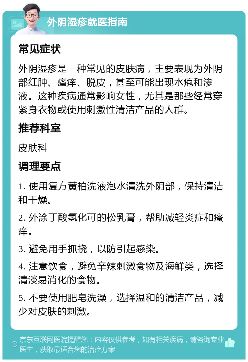 外阴湿疹就医指南 常见症状 外阴湿疹是一种常见的皮肤病，主要表现为外阴部红肿、瘙痒、脱皮，甚至可能出现水疱和渗液。这种疾病通常影响女性，尤其是那些经常穿紧身衣物或使用刺激性清洁产品的人群。 推荐科室 皮肤科 调理要点 1. 使用复方黄柏洗液泡水清洗外阴部，保持清洁和干燥。 2. 外涂丁酸氢化可的松乳膏，帮助减轻炎症和瘙痒。 3. 避免用手抓挠，以防引起感染。 4. 注意饮食，避免辛辣刺激食物及海鲜类，选择清淡易消化的食物。 5. 不要使用肥皂洗澡，选择温和的清洁产品，减少对皮肤的刺激。