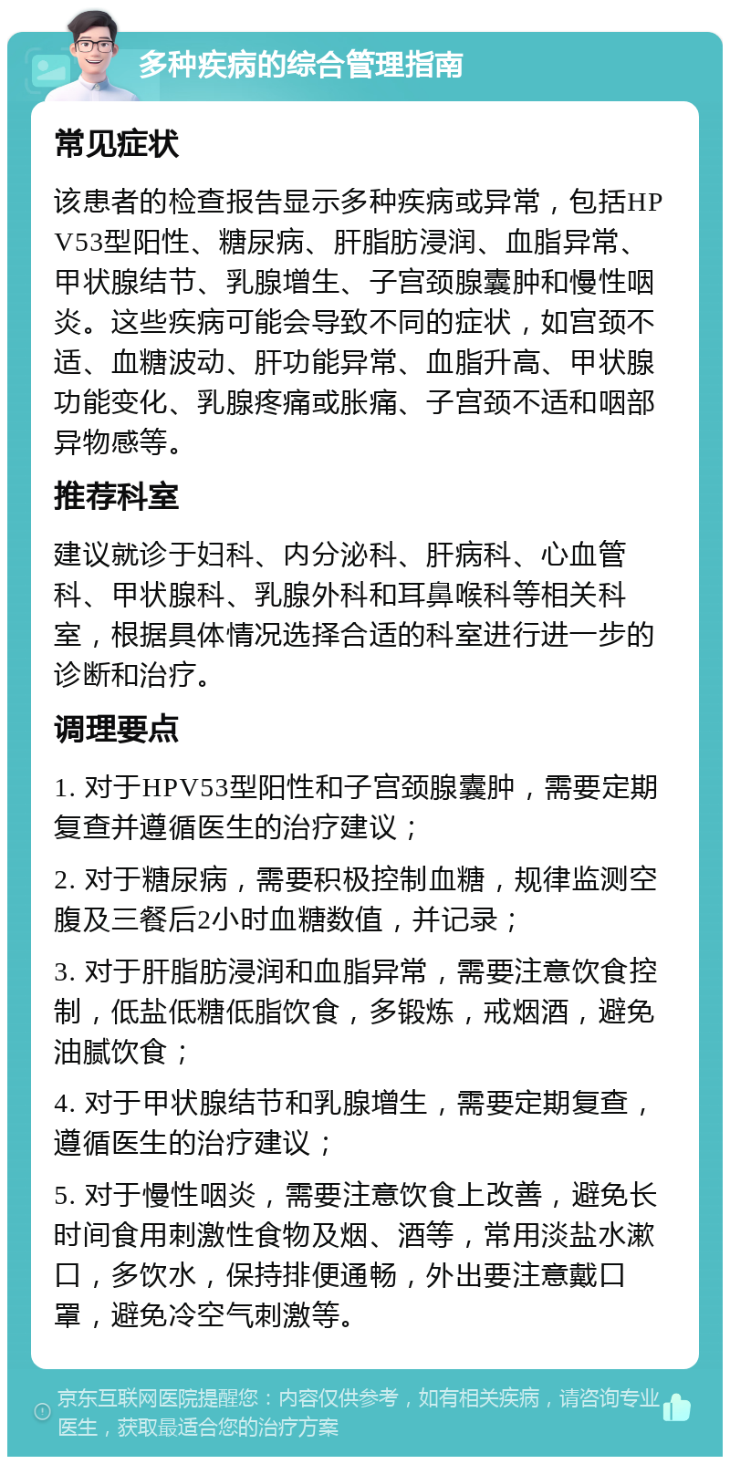 多种疾病的综合管理指南 常见症状 该患者的检查报告显示多种疾病或异常，包括HPV53型阳性、糖尿病、肝脂肪浸润、血脂异常、甲状腺结节、乳腺增生、子宫颈腺囊肿和慢性咽炎。这些疾病可能会导致不同的症状，如宫颈不适、血糖波动、肝功能异常、血脂升高、甲状腺功能变化、乳腺疼痛或胀痛、子宫颈不适和咽部异物感等。 推荐科室 建议就诊于妇科、内分泌科、肝病科、心血管科、甲状腺科、乳腺外科和耳鼻喉科等相关科室，根据具体情况选择合适的科室进行进一步的诊断和治疗。 调理要点 1. 对于HPV53型阳性和子宫颈腺囊肿，需要定期复查并遵循医生的治疗建议； 2. 对于糖尿病，需要积极控制血糖，规律监测空腹及三餐后2小时血糖数值，并记录； 3. 对于肝脂肪浸润和血脂异常，需要注意饮食控制，低盐低糖低脂饮食，多锻炼，戒烟酒，避免油腻饮食； 4. 对于甲状腺结节和乳腺增生，需要定期复查，遵循医生的治疗建议； 5. 对于慢性咽炎，需要注意饮食上改善，避免长时间食用刺激性食物及烟、酒等，常用淡盐水漱口，多饮水，保持排便通畅，外出要注意戴口罩，避免冷空气刺激等。