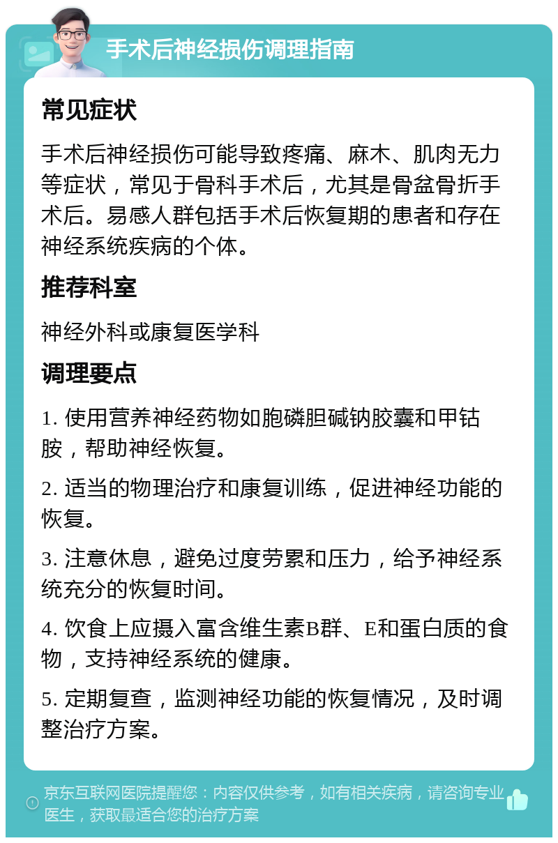 手术后神经损伤调理指南 常见症状 手术后神经损伤可能导致疼痛、麻木、肌肉无力等症状，常见于骨科手术后，尤其是骨盆骨折手术后。易感人群包括手术后恢复期的患者和存在神经系统疾病的个体。 推荐科室 神经外科或康复医学科 调理要点 1. 使用营养神经药物如胞磷胆碱钠胶囊和甲钴胺，帮助神经恢复。 2. 适当的物理治疗和康复训练，促进神经功能的恢复。 3. 注意休息，避免过度劳累和压力，给予神经系统充分的恢复时间。 4. 饮食上应摄入富含维生素B群、E和蛋白质的食物，支持神经系统的健康。 5. 定期复查，监测神经功能的恢复情况，及时调整治疗方案。