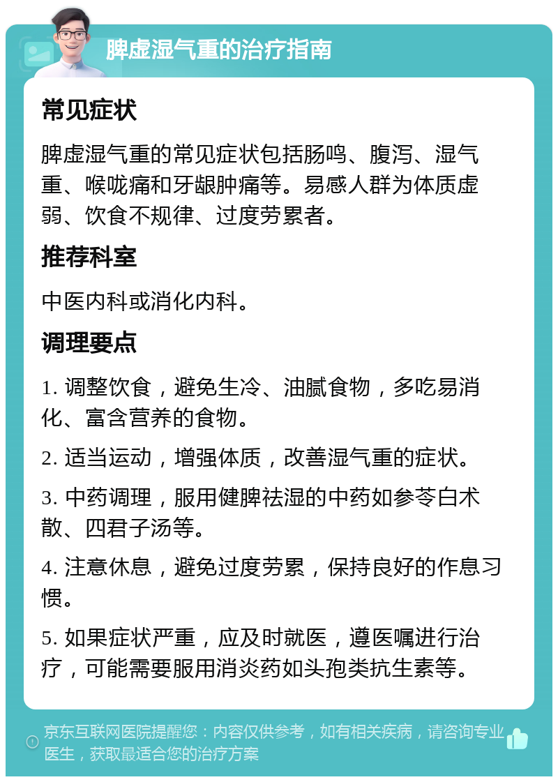 脾虚湿气重的治疗指南 常见症状 脾虚湿气重的常见症状包括肠鸣、腹泻、湿气重、喉咙痛和牙龈肿痛等。易感人群为体质虚弱、饮食不规律、过度劳累者。 推荐科室 中医内科或消化内科。 调理要点 1. 调整饮食，避免生冷、油腻食物，多吃易消化、富含营养的食物。 2. 适当运动，增强体质，改善湿气重的症状。 3. 中药调理，服用健脾祛湿的中药如参苓白术散、四君子汤等。 4. 注意休息，避免过度劳累，保持良好的作息习惯。 5. 如果症状严重，应及时就医，遵医嘱进行治疗，可能需要服用消炎药如头孢类抗生素等。