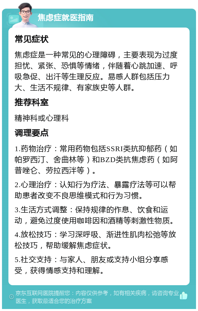 焦虑症就医指南 常见症状 焦虑症是一种常见的心理障碍，主要表现为过度担忧、紧张、恐惧等情绪，伴随着心跳加速、呼吸急促、出汗等生理反应。易感人群包括压力大、生活不规律、有家族史等人群。 推荐科室 精神科或心理科 调理要点 1.药物治疗：常用药物包括SSRI类抗抑郁药（如帕罗西汀、舍曲林等）和BZD类抗焦虑药（如阿普唑仑、劳拉西泮等）。 2.心理治疗：认知行为疗法、暴露疗法等可以帮助患者改变不良思维模式和行为习惯。 3.生活方式调整：保持规律的作息、饮食和运动，避免过度使用咖啡因和酒精等刺激性物质。 4.放松技巧：学习深呼吸、渐进性肌肉松弛等放松技巧，帮助缓解焦虑症状。 5.社交支持：与家人、朋友或支持小组分享感受，获得情感支持和理解。