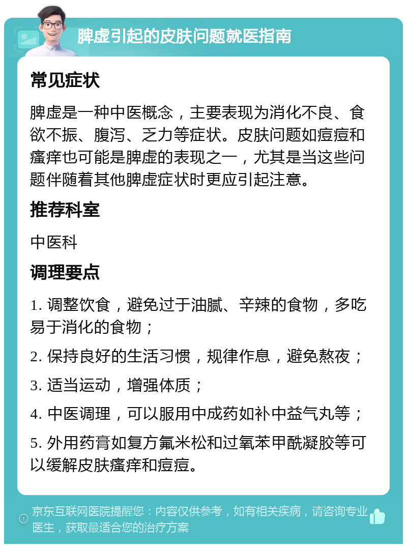 脾虚引起的皮肤问题就医指南 常见症状 脾虚是一种中医概念，主要表现为消化不良、食欲不振、腹泻、乏力等症状。皮肤问题如痘痘和瘙痒也可能是脾虚的表现之一，尤其是当这些问题伴随着其他脾虚症状时更应引起注意。 推荐科室 中医科 调理要点 1. 调整饮食，避免过于油腻、辛辣的食物，多吃易于消化的食物； 2. 保持良好的生活习惯，规律作息，避免熬夜； 3. 适当运动，增强体质； 4. 中医调理，可以服用中成药如补中益气丸等； 5. 外用药膏如复方氟米松和过氧苯甲酰凝胶等可以缓解皮肤瘙痒和痘痘。