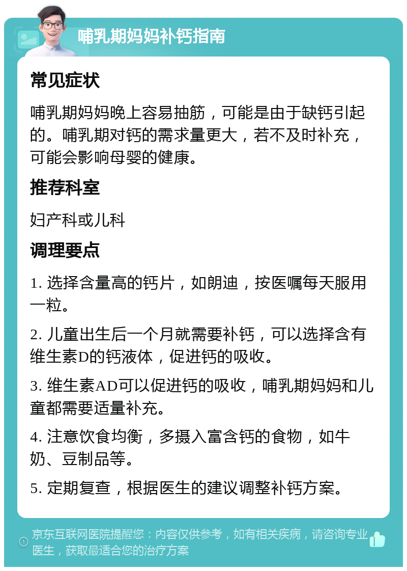 哺乳期妈妈补钙指南 常见症状 哺乳期妈妈晚上容易抽筋，可能是由于缺钙引起的。哺乳期对钙的需求量更大，若不及时补充，可能会影响母婴的健康。 推荐科室 妇产科或儿科 调理要点 1. 选择含量高的钙片，如朗迪，按医嘱每天服用一粒。 2. 儿童出生后一个月就需要补钙，可以选择含有维生素D的钙液体，促进钙的吸收。 3. 维生素AD可以促进钙的吸收，哺乳期妈妈和儿童都需要适量补充。 4. 注意饮食均衡，多摄入富含钙的食物，如牛奶、豆制品等。 5. 定期复查，根据医生的建议调整补钙方案。