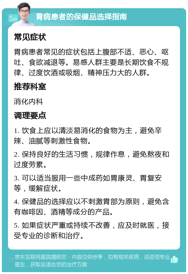 胃病患者的保健品选择指南 常见症状 胃病患者常见的症状包括上腹部不适、恶心、呕吐、食欲减退等。易感人群主要是长期饮食不规律、过度饮酒或吸烟、精神压力大的人群。 推荐科室 消化内科 调理要点 1. 饮食上应以清淡易消化的食物为主，避免辛辣、油腻等刺激性食物。 2. 保持良好的生活习惯，规律作息，避免熬夜和过度劳累。 3. 可以适当服用一些中成药如胃康灵、胃复安等，缓解症状。 4. 保健品的选择应以不刺激胃部为原则，避免含有咖啡因、酒精等成分的产品。 5. 如果症状严重或持续不改善，应及时就医，接受专业的诊断和治疗。