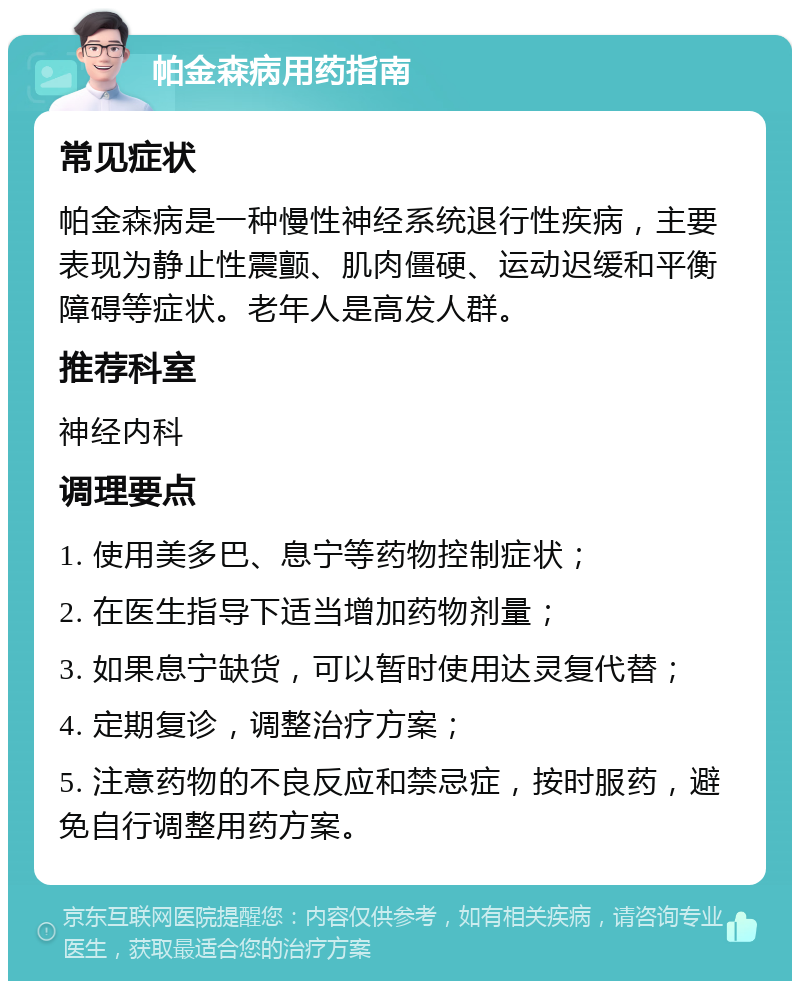 帕金森病用药指南 常见症状 帕金森病是一种慢性神经系统退行性疾病，主要表现为静止性震颤、肌肉僵硬、运动迟缓和平衡障碍等症状。老年人是高发人群。 推荐科室 神经内科 调理要点 1. 使用美多巴、息宁等药物控制症状； 2. 在医生指导下适当增加药物剂量； 3. 如果息宁缺货，可以暂时使用达灵复代替； 4. 定期复诊，调整治疗方案； 5. 注意药物的不良反应和禁忌症，按时服药，避免自行调整用药方案。