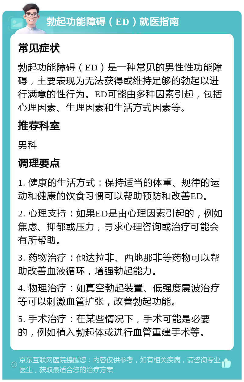 勃起功能障碍（ED）就医指南 常见症状 勃起功能障碍（ED）是一种常见的男性性功能障碍，主要表现为无法获得或维持足够的勃起以进行满意的性行为。ED可能由多种因素引起，包括心理因素、生理因素和生活方式因素等。 推荐科室 男科 调理要点 1. 健康的生活方式：保持适当的体重、规律的运动和健康的饮食习惯可以帮助预防和改善ED。 2. 心理支持：如果ED是由心理因素引起的，例如焦虑、抑郁或压力，寻求心理咨询或治疗可能会有所帮助。 3. 药物治疗：他达拉非、西地那非等药物可以帮助改善血液循环，增强勃起能力。 4. 物理治疗：如真空勃起装置、低强度震波治疗等可以刺激血管扩张，改善勃起功能。 5. 手术治疗：在某些情况下，手术可能是必要的，例如植入勃起体或进行血管重建手术等。