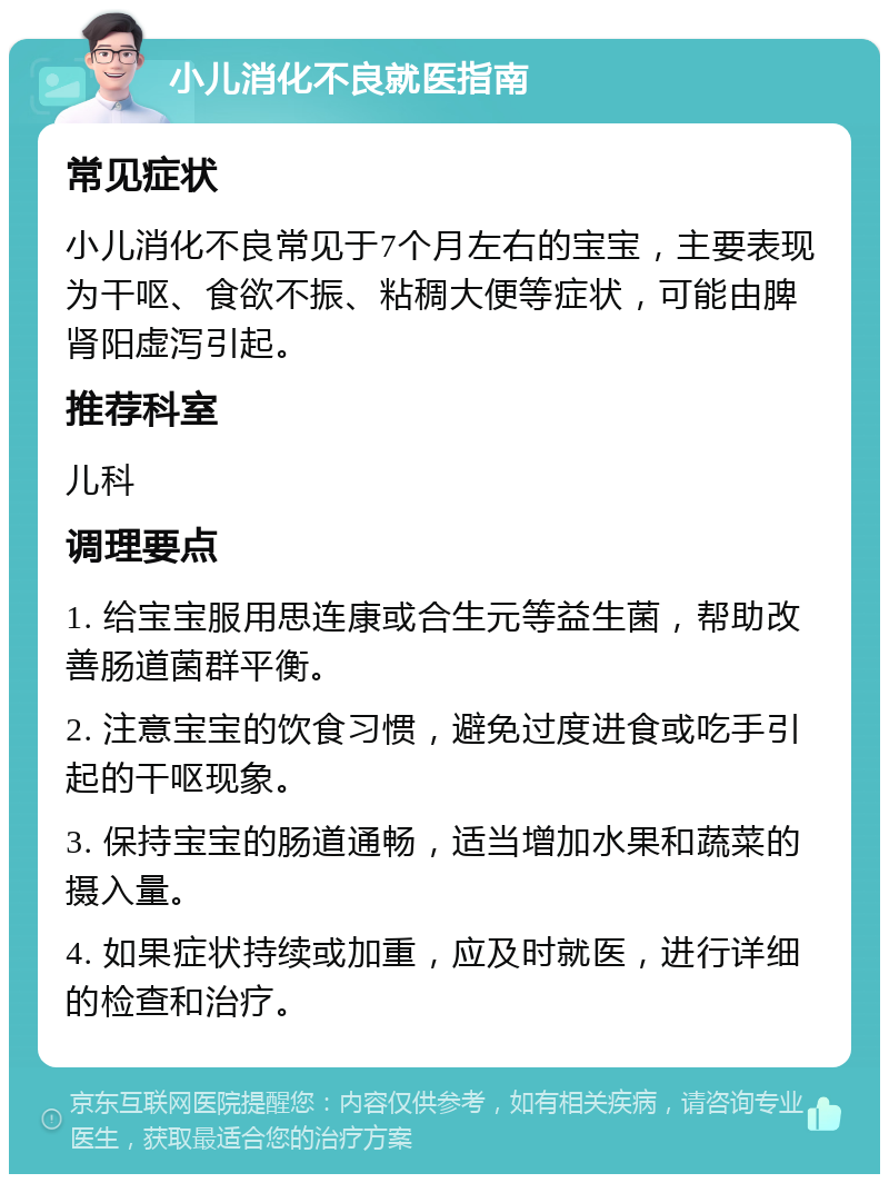 小儿消化不良就医指南 常见症状 小儿消化不良常见于7个月左右的宝宝，主要表现为干呕、食欲不振、粘稠大便等症状，可能由脾肾阳虚泻引起。 推荐科室 儿科 调理要点 1. 给宝宝服用思连康或合生元等益生菌，帮助改善肠道菌群平衡。 2. 注意宝宝的饮食习惯，避免过度进食或吃手引起的干呕现象。 3. 保持宝宝的肠道通畅，适当增加水果和蔬菜的摄入量。 4. 如果症状持续或加重，应及时就医，进行详细的检查和治疗。