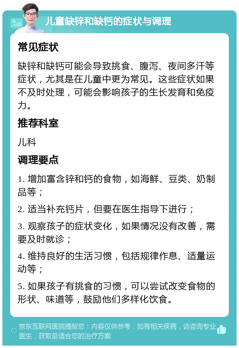 儿童缺锌和缺钙的症状与调理 常见症状 缺锌和缺钙可能会导致挑食、腹泻、夜间多汗等症状，尤其是在儿童中更为常见。这些症状如果不及时处理，可能会影响孩子的生长发育和免疫力。 推荐科室 儿科 调理要点 1. 增加富含锌和钙的食物，如海鲜、豆类、奶制品等； 2. 适当补充钙片，但要在医生指导下进行； 3. 观察孩子的症状变化，如果情况没有改善，需要及时就诊； 4. 维持良好的生活习惯，包括规律作息、适量运动等； 5. 如果孩子有挑食的习惯，可以尝试改变食物的形状、味道等，鼓励他们多样化饮食。