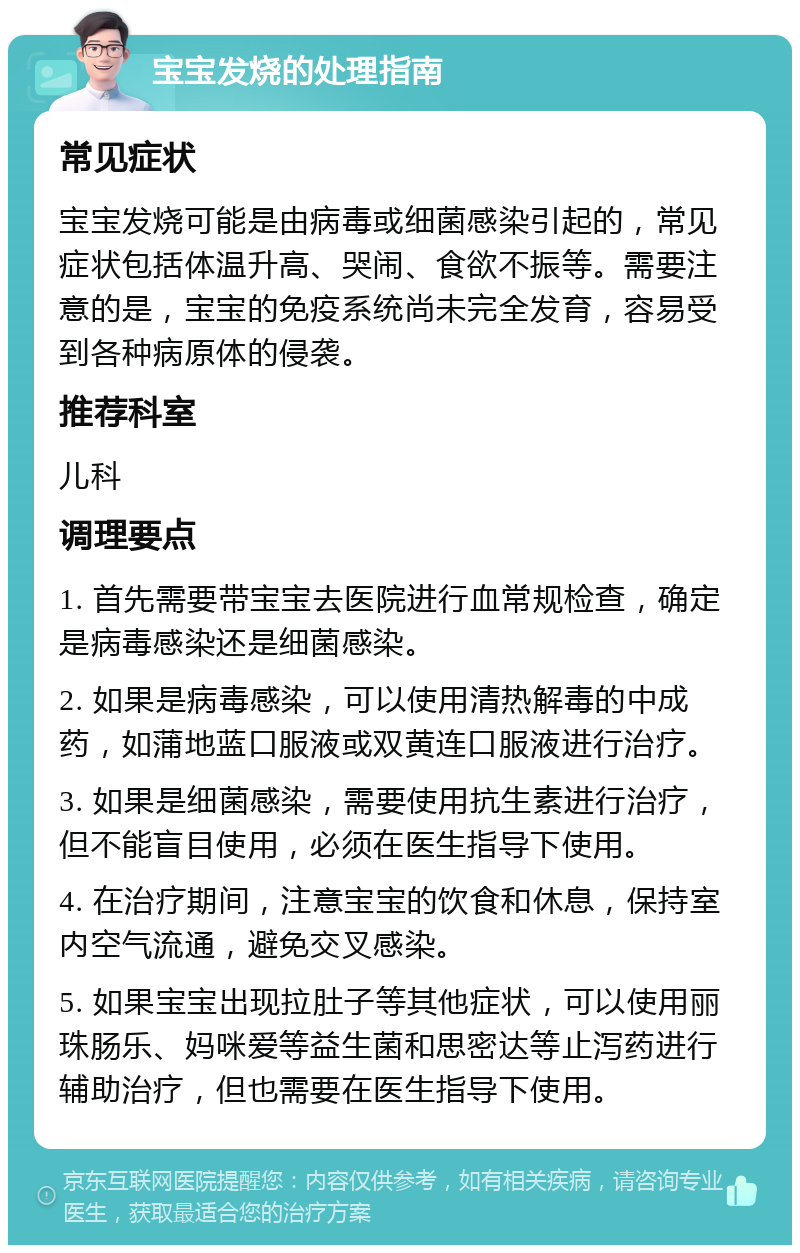 宝宝发烧的处理指南 常见症状 宝宝发烧可能是由病毒或细菌感染引起的，常见症状包括体温升高、哭闹、食欲不振等。需要注意的是，宝宝的免疫系统尚未完全发育，容易受到各种病原体的侵袭。 推荐科室 儿科 调理要点 1. 首先需要带宝宝去医院进行血常规检查，确定是病毒感染还是细菌感染。 2. 如果是病毒感染，可以使用清热解毒的中成药，如蒲地蓝口服液或双黄连口服液进行治疗。 3. 如果是细菌感染，需要使用抗生素进行治疗，但不能盲目使用，必须在医生指导下使用。 4. 在治疗期间，注意宝宝的饮食和休息，保持室内空气流通，避免交叉感染。 5. 如果宝宝出现拉肚子等其他症状，可以使用丽珠肠乐、妈咪爱等益生菌和思密达等止泻药进行辅助治疗，但也需要在医生指导下使用。