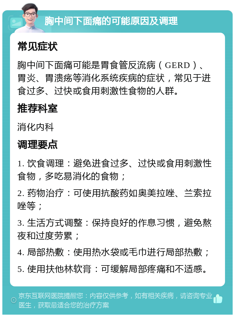 胸中间下面痛的可能原因及调理 常见症状 胸中间下面痛可能是胃食管反流病（GERD）、胃炎、胃溃疡等消化系统疾病的症状，常见于进食过多、过快或食用刺激性食物的人群。 推荐科室 消化内科 调理要点 1. 饮食调理：避免进食过多、过快或食用刺激性食物，多吃易消化的食物； 2. 药物治疗：可使用抗酸药如奥美拉唑、兰索拉唑等； 3. 生活方式调整：保持良好的作息习惯，避免熬夜和过度劳累； 4. 局部热敷：使用热水袋或毛巾进行局部热敷； 5. 使用扶他林软膏：可缓解局部疼痛和不适感。