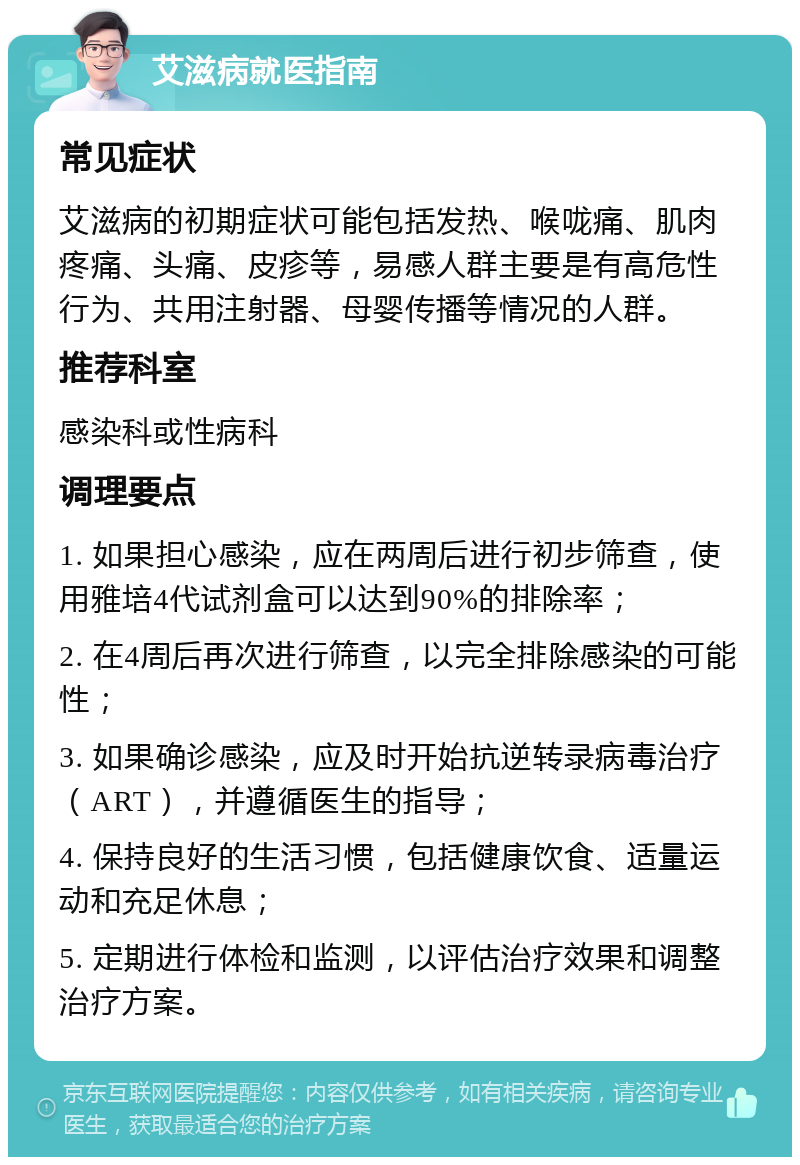 艾滋病就医指南 常见症状 艾滋病的初期症状可能包括发热、喉咙痛、肌肉疼痛、头痛、皮疹等，易感人群主要是有高危性行为、共用注射器、母婴传播等情况的人群。 推荐科室 感染科或性病科 调理要点 1. 如果担心感染，应在两周后进行初步筛查，使用雅培4代试剂盒可以达到90%的排除率； 2. 在4周后再次进行筛查，以完全排除感染的可能性； 3. 如果确诊感染，应及时开始抗逆转录病毒治疗（ART），并遵循医生的指导； 4. 保持良好的生活习惯，包括健康饮食、适量运动和充足休息； 5. 定期进行体检和监测，以评估治疗效果和调整治疗方案。