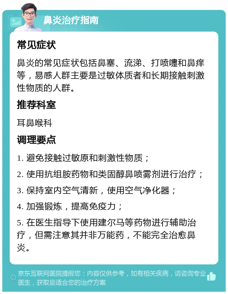 鼻炎治疗指南 常见症状 鼻炎的常见症状包括鼻塞、流涕、打喷嚏和鼻痒等，易感人群主要是过敏体质者和长期接触刺激性物质的人群。 推荐科室 耳鼻喉科 调理要点 1. 避免接触过敏原和刺激性物质； 2. 使用抗组胺药物和类固醇鼻喷雾剂进行治疗； 3. 保持室内空气清新，使用空气净化器； 4. 加强锻炼，提高免疫力； 5. 在医生指导下使用建尔马等药物进行辅助治疗，但需注意其并非万能药，不能完全治愈鼻炎。