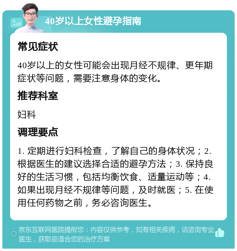 40岁以上女性避孕指南 常见症状 40岁以上的女性可能会出现月经不规律、更年期症状等问题，需要注意身体的变化。 推荐科室 妇科 调理要点 1. 定期进行妇科检查，了解自己的身体状况；2. 根据医生的建议选择合适的避孕方法；3. 保持良好的生活习惯，包括均衡饮食、适量运动等；4. 如果出现月经不规律等问题，及时就医；5. 在使用任何药物之前，务必咨询医生。