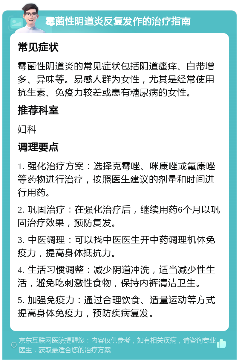 霉菌性阴道炎反复发作的治疗指南 常见症状 霉菌性阴道炎的常见症状包括阴道瘙痒、白带增多、异味等。易感人群为女性，尤其是经常使用抗生素、免疫力较差或患有糖尿病的女性。 推荐科室 妇科 调理要点 1. 强化治疗方案：选择克霉唑、咪康唑或氟康唑等药物进行治疗，按照医生建议的剂量和时间进行用药。 2. 巩固治疗：在强化治疗后，继续用药6个月以巩固治疗效果，预防复发。 3. 中医调理：可以找中医医生开中药调理机体免疫力，提高身体抵抗力。 4. 生活习惯调整：减少阴道冲洗，适当减少性生活，避免吃刺激性食物，保持内裤清洁卫生。 5. 加强免疫力：通过合理饮食、适量运动等方式提高身体免疫力，预防疾病复发。