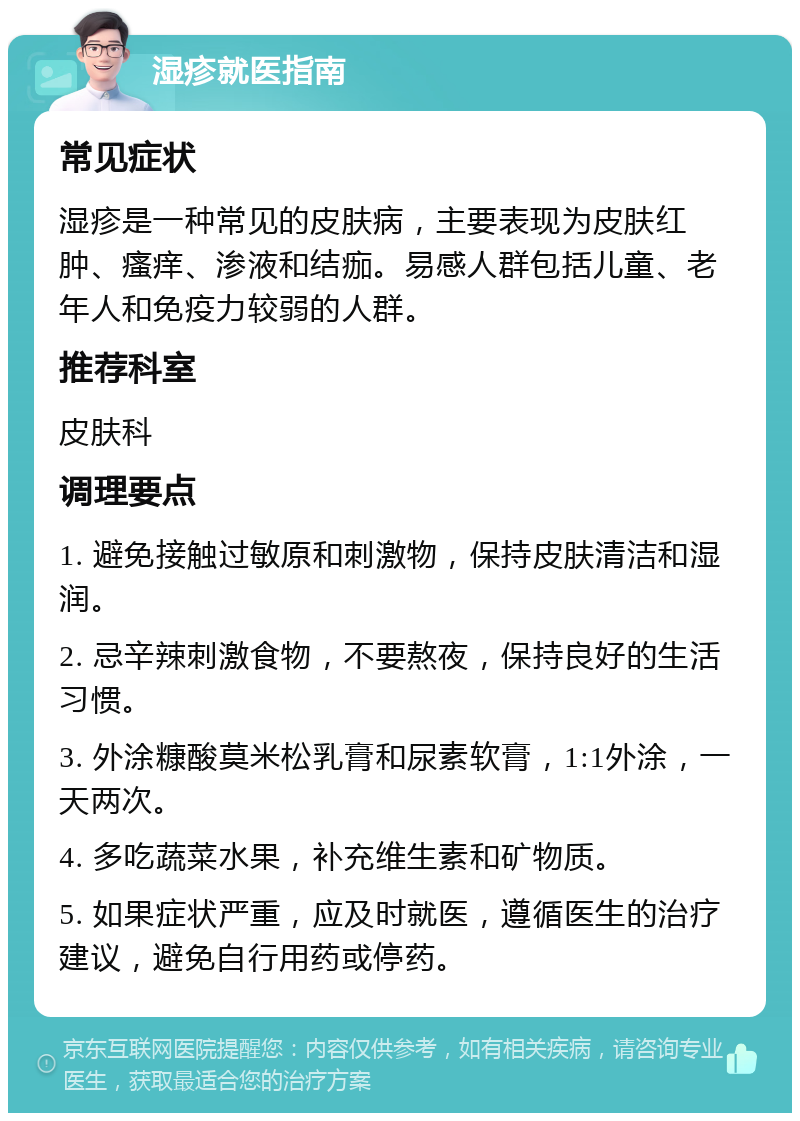 湿疹就医指南 常见症状 湿疹是一种常见的皮肤病，主要表现为皮肤红肿、瘙痒、渗液和结痂。易感人群包括儿童、老年人和免疫力较弱的人群。 推荐科室 皮肤科 调理要点 1. 避免接触过敏原和刺激物，保持皮肤清洁和湿润。 2. 忌辛辣刺激食物，不要熬夜，保持良好的生活习惯。 3. 外涂糠酸莫米松乳膏和尿素软膏，1:1外涂，一天两次。 4. 多吃蔬菜水果，补充维生素和矿物质。 5. 如果症状严重，应及时就医，遵循医生的治疗建议，避免自行用药或停药。